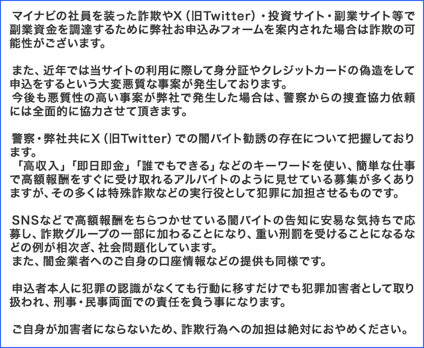 マイナビの社員を装った詐欺やX（旧Twitter）・投資サイト・副業サイト等で副業資金を調達するために弊社お申込みフォームを案内された場合は詐欺の可能性がございます。

				　また、近年では当サイトの利用に際して身分証やクレジットカードの偽造をして申込をするという大変悪質な事案が発生しております。
				　今後も悪質性の高い事案が弊社で発生した場合は、警察からの捜査協力依頼には全面的に協力させて頂きます。

				　警察・弊社共にX（旧Twitter）での闇バイト勧誘の存在について把握しております。
				　「高収入」「即日即金」「誰でもできる」などのキーワードを使い、簡単な仕事で高額報酬をすぐに受け取れるアルバイトのように見せている募集が多くありますが、その多くは特殊詐欺などの実行役として犯罪に加担させるものです。

				　SNSなどで高額報酬をちらつかせている闇バイトの告知に安易な気持ちで応募し、詐欺グループの一部に加わることになり、重い刑罰を受けることになるなどの例が相次ぎ、社会問題化しています。
				　また、闇金業者へのご自身の口座情報などの提供も同様です。

				　申込者本人に犯罪の認識がなくても行動に移すだけでも犯罪加害者として取り扱われ、刑事・民事両面での責任を負う事になります。

				　ご自身が加害者にならないため、詐欺行為への加担は絶対におやめください。 