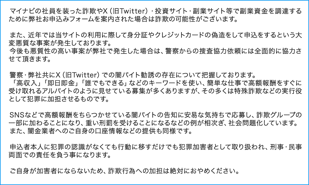 マイナビの社員を装った詐欺やX（旧Twitter）・投資サイト・副業サイト等で副業資金を調達するために弊社お申込みフォームを案内された場合は詐欺の可能性がございます。

      　また、近年では当サイトの利用に際して身分証やクレジットカードの偽造をして申込をするという大変悪質な事案が発生しております。
      　今後も悪質性の高い事案が弊社で発生した場合は、警察からの捜査協力依頼には全面的に協力させて頂きます。

      　警察・弊社共にX（旧Twitter）での闇バイト勧誘の存在について把握しております。
      　「高収入」「即日即金」「誰でもできる」などのキーワードを使い、簡単な仕事で高額報酬をすぐに受け取れるアルバイトのように見せている募集が多くありますが、その多くは特殊詐欺などの実行役として犯罪に加担させるものです。

      　SNSなどで高額報酬をちらつかせている闇バイトの告知に安易な気持ちで応募し、詐欺グループの一部に加わることになり、重い刑罰を受けることになるなどの例が相次ぎ、社会問題化しています。
      　また、闇金業者へのご自身の口座情報などの提供も同様です。

      　申込者本人に犯罪の認識がなくても行動に移すだけでも犯罪加害者として取り扱われ、刑事・民事両面での責任を負う事になります。

      　ご自身が加害者にならないため、詐欺行為への加担は絶対におやめください。 